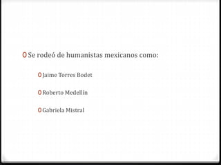 0 Se rodeó de humanistas mexicanos como:
0Jaime Torres Bodet
0Roberto Medellín
0Gabriela Mistral
 