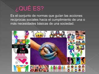 Es el conjunto de normas que guían las acciones
reciprocas sociales hacia el cumplimiento de una o
más necesidades básicas de una sociedad.
 