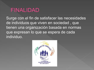 Surge con el fin de satisfacer las necesidades
de individuos que viven en sociedad , que
tienen una organización basada en normas
que expresan lo que se espera de cada
individuo.
 