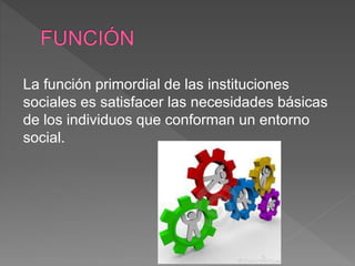 La función primordial de las instituciones
sociales es satisfacer las necesidades básicas
de los individuos que conforman un entorno
social.
 