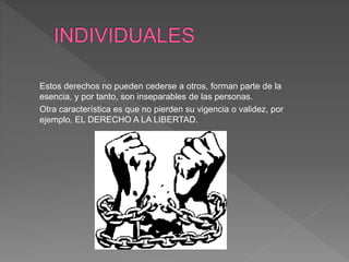Estos derechos no pueden cederse a otros, forman parte de la
esencia, y por tanto, son inseparables de las personas.
Otra característica es que no pierden su vigencia o validez, por
ejemplo, EL DERECHO A LA LIBERTAD.
 