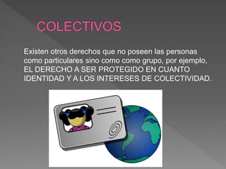 Existen otros derechos que no poseen las personas
como particulares sino como como grupo, por ejemplo,
EL DERECHO A SER PROTEGIDO EN CUANTO
IDENTIDAD Y A LOS INTERESES DE COLECTIVIDAD.
 