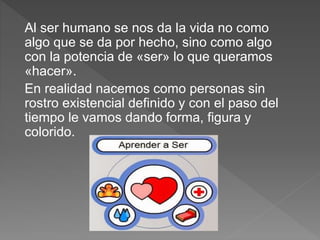 Al ser humano se nos da la vida no como
algo que se da por hecho, sino como algo
con la potencia de «ser» lo que queramos
«hacer».
En realidad nacemos como personas sin
rostro existencial definido y con el paso del
tiempo le vamos dando forma, figura y
colorido.
 