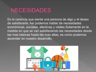 Es la carencia que siente una persona de algo y el deseo
de satisfacerla. Así podemos hablar de necesidades
económicas, sociales, afectivas y vitales.Solamente en la
medida en que se van satisfaciendo las necesidades desde
las mas básicas hasta las mas altas, es como podemos
ascender en nuestro desarrollo.
 