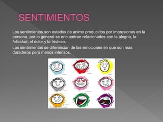 Los sentimientos son estados de animo producidos por impresiones en la
persona, por lo general se encuentran relacionados con la alegria, la
felicidad, el dolor y la tristeza.
Los sentimientos se diferencian de las emociones en que son mas
duraderos pero menos intensos.
 