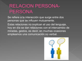 Se refiere a la interacción que surge entre dos
personas que se influyen mutuamente.
Estas relaciones no implican el uso del lenguaje,
hoy en día se dan relaciones con el intercambio de
miradas, gestos, es decir, en muchas ocasiones
empleamos una comunicación no verbal.
 