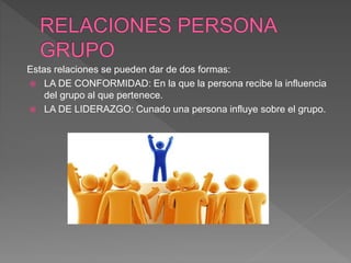 Estas relaciones se pueden dar de dos formas:
 LA DE CONFORMIDAD: En la que la persona recibe la influencia
del grupo al que pertenece.
 LA DE LIDERAZGO: Cunado una persona influye sobre el grupo.
 