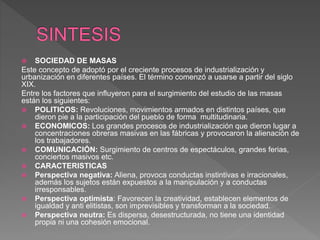  SOCIEDAD DE MASAS
Este concepto de adoptó por el creciente procesos de industrialización y
urbanización en diferentes países. El término comenzó a usarse a partir del siglo
XIX.
Entre los factores que influyeron para el surgimiento del estudio de las masas
están los siguientes:
 POLITICOS: Revoluciones, movimientos armados en distintos países, que
dieron pie a la participación del pueblo de forma multitudinaria.
 ECONOMICOS: Los grandes procesos de industrialización que dieron lugar a
concentraciones obreras masivas en las fábricas y provocaron la alienación de
los trabajadores.
 COMUNICACIÓN: Surgimiento de centros de espectáculos, grandes ferias,
conciertos masivos etc.
 CARACTERISTICAS
 Perspectiva negativa: Aliena, provoca conductas instintivas e irracionales,
además los sujetos están expuestos a la manipulación y a conductas
irresponsables.
 Perspectiva optimista: Favorecen la creatividad, establecen elementos de
igualdad y anti elitistas, son imprevisibles y transforman a la sociedad.
 Perspectiva neutra: Es dispersa, desestructurada, no tiene una identidad
propia ni una cohesión emocional.
 