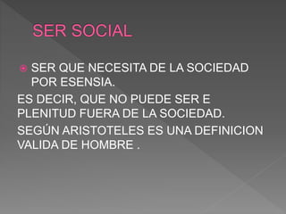  SER QUE NECESITA DE LA SOCIEDAD
POR ESENSIA.
ES DECIR, QUE NO PUEDE SER E
PLENITUD FUERA DE LA SOCIEDAD.
SEGÚN ARISTOTELES ES UNA DEFINICION
VALIDA DE HOMBRE .
 