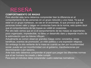 COMPORTAMIENTO DE MASAS
Para abordar este tema debemos comprender bien la diferencia en el
comportamiento de las personas en un grupo reducido y una masa. Ya que al
estar en un grupo numeroso, se cae en el anonimato, lo que provoca que las
personas tomen valor y caigan en conductas fuera de la norma, esto quiere decir
que el comportamiento de las masas es volátil en ocasiones.
Por otro lado vemos que en si el comportamiento de las masas es espontaneo,
poco organizado, impredecible, no tiene un desarrollo claro y depende mucho de
la estimulación que los lideres influyan.
Actualmente es común observar grandes masas como: conciertos, obras
benéficas, eventos de promoción, un mitin político o una expresión religiosa.
Sin embargo la otra vertiente de la masa es cuando se dan por inconformidad
social, puede ser por inconformidad con el gobierno, manifestaciones por
discriminación o por racismo.
Ante todo esto debemos comprender el papel que juegan las diferentes normas
que el ser humano ha creado y debe cumplir.
Para esto el individuo debe comprender cuatro sistemas normativos:
 