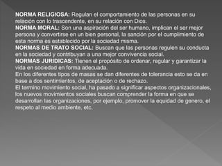 NORMA RELIGIOSA: Regulan el comportamiento de las personas en su
relación con lo trascendente, en su relación con Dios.
NORMA MORAL: Son una aspiración del ser humano, implican el ser mejor
persona y convertirse en un bien personal, la sanción por el cumplimiento de
esta norma es establecido por la sociedad misma.
NORMAS DE TRATO SOCIAL: Buscan que las personas regulen su conducta
en la sociedad y contribuyan a una mejor convivencia social.
NORMAS JURIDICAS: Tienen el propósito de ordenar, regular y garantizar la
vida en sociedad en forma adecuada.
En los diferentes tipos de masas se dan diferentes de tolerancia esto se da en
base a dos sentimientos, de aceptación o de rechazo.
El termino movimiento social, ha pasado a significar aspectos organizacionales,
los nuevos movimientos sociales buscan comprender la forma en que se
desarrollan las organizaciones, por ejemplo, promover la equidad de genero, el
respeto al medio ambiente, etc.
 