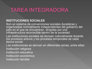 INSTITUCIONES SOCIALES
Son un sistema de convenciones sociales duraderas y
organizadas normalmente independientes del gobierno del
país en el que se encuentran, dirigidas por una
infraestructura reconocible dentro de la sociedad.
Las instituciones sociales se recrean culturalmente durante
los procesos activos y los procesos temporales de cada
época social.
Las instituciones se derivan en diferentes ramas, entre ellas:
Institución religiosa
Institución educativa
Institución económica
Institución familiar
 