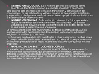  INSTITUCION EDUCATIVA: Es el nombre genérico de cualquier centro
docente, es decir toda institución que imparta educación o enseñanza.
Este sistema está orientado a la formación, transmisión y comunicación del
conocimiento, de las habilidades y valores. De aquí se aprenden las estrategias
que permiten a nivel general las divisiones sociales cuya principal característica es
la existencia de las clases sociales.
 INSTITUCION FAMILIAR: Es la institución universal. La única aparte de la
religión formalmente desarrollada en todas las sociedades. Los papeles
vinculados a ella influyen a todos los miembros de la sociedad. Todos nacen
en una familia y la mayoría crea una propia.
La familia es también la más multifuncional de todas las instituciones. Aun en
muchas sociedades hay familias que desempeñan las funciones educativas,
religiosas, recreativas y productivas.
Las funciones familiares han sido transferidas a otras instituciones, muchas veces
no porque la familia sea incapaz de cumplir con su deber, sino porque esas otras
instituciones proporcionan un medio mucho más eficaz de conseguir los mismos
propósitos.
 FINALIDAD DE LAS INSTITUCIONES SOCIALES
La sociedad está constituida por las Instituciones Sociales. La manera en cómo
funcionan esas agrupaciones, que poseen objetivos concretos, estructuras
definidas y funciones específicas, determinan en último caso el funcionamiento de
la sociedad. Las instituciones tienen como fin la satisfacción de las necesidades
fundamentales de la comunidad.
 