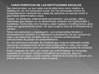  CARACTERISTICAS DE LAS INSTITUCIONES SOCIALES
Ser intencionales, ya que cada una de ellas tiene como objetivo la
satisfacción de una necesidad social. Son los principales modos de
comportamiento mediante las cuales las personas se asocian entre si
para hacer determinadas cosas.
Tienen un contenido relativamente permanente. Las pautas, roles y
relaciones que realizan en un determinado contexto son tradicionales y
duraderas. Como toda obra humana, están sujetas a modificaciones, pero
estas son generalmente lentas. De aquí surge la idea de la Resistencia al
cambio.
Tener una estructura u organización. Los componentes tienden a
mantenerse en cohesión y a reforzarse mutualmente. Es así, porque los
roles y las relaciones sociales son en si mismos combinaciones
estructuradas de pautas de comportamiento.
Es una estructura unificada. Es evidente que ninguna institución puede
separarse completamente de las otras instituciones o roles, pero cada
uno de ellos funciona como una serie identificable de pautas de conducta.
Están cargadas de valor, por cuanto sus uniformidades de conductas
repetidas se volvieron códigos normativos de conducta, algunos
expresados en reglas y leyes escritas, teniendo la función de ejercer una
presión social subconsciente sobre la gente.
 
