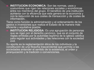  INSTITUCION ECONOMICA: Son las normas, usos y
costumbres que rigen las relaciones sociales y económicas
entre los miembros del grupo. El beneficio de una institución
aumenta con la eficiencia que esta genera en la economía y
con la reducción de sus costes de transacción y de costes de
información.
Tiene como función la administración y el ordenamiento de los
gastos e inversiones que realiza el Estado de la manera más
eficiente y equitativa posible.
 INSTITUCION RELIGIOSA: Es una agrupación de personas
que se rigen por el derecho canónico, que es el conjunto de
reglas emitidas por la autoridad legítima de la iglesia católica
para regular sus actividades y las relaciones con la sociedad
civil.
Su aporte es la reglamentación ética de los individuos y la
constitución de una filosofía trascendental que permita a las
sociedades entender el sentido de la existencia, el orden y
jerarquización y la tradición o convenciones.
 
