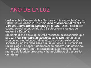 La Asamblea General de las Naciones Unidas proclamó en su
LXVIII sesión el año 2015 como Año Internacional de la Luz
y de las Tecnologías basadas en la Luz. Dicha resolución
cuenta con el copatrocinio de 35 países entre los que se
encuentra España.
Mediante dicha decisión la ONU reconoce la importancia que
la Luz y las Tecnologías basadas en la Luz tienen en la
vida de los ciudadanos del mundo, en el desarrollo de la
sociedad y en los retos a los que se enfrenta la Humanidad.
La luz juega un papel fundamental en nuestra vida cotidiana.
Ha revolucionado, entre otros aspectos, la medicina o la
manera de fabricar productos y ha posibilitado el desarrollo
de Internet.
 