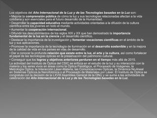 Los objetivos del Año Internacional de la Luz y de las Tecnologías basadas en la Luz son:
• Mejorar la comprensión pública de cómo la luz y sus tecnologías relacionadas afectan a la vida
cotidiana y son esenciales para el futuro desarrollo de la Humanidad.
• Desarrollar la capacidad educativa mediante actividades orientadas a la difusión de la cultura
científica entre los jóvenes en todo el mundo.
• Aumentar la cooperación internacional.
• Difundir los descubrimientos de los siglos XIX y XX que han demostrado la importancia
fundamental de la luz en la ciencia y el desarrollo científico.
• Destacar la importancia de la investigación y fomentar vocaciones científicas en el ámbito de la
luz y sus aplicaciones.
• Promover la importancia de la tecnología de iluminación en el desarrollo sostenible y en la mejora
de la calidad de vida en los países en vías de desarrollo.
• Dar a conocer la profunda relación que existe entre la luz, el arte y la cultura, así como fortalecer
el papel de las tecnologías ópticas en la preservación del patrimonio cultural.
• Conseguir que los logros y objetivos anteriores perduren en el tiempo más allá de 2015.
La actividad del Instituto de Óptica del CSIC se enfoca en el estudio de la luz y su interacción con la
materia y los seres vivos en áreas como la Óptica Fisiológica, el Procesado de Imágenes, la
Metrología Óptica, la Interacción Láser-Materia, las Comunicaciones Ópticas, la Dinámica No-lineal
en Sistemas Ópticos,la Nanofotónica o el Procesado de Materiales por Láser. El Instituto de Óptica se
congratula con la decisión de la LXVIII Asamblea General de la ONU y se suma a las actividades de
celebración del Año Internacional de la Luz y de las Tecnologías basadas en la Luz.
 