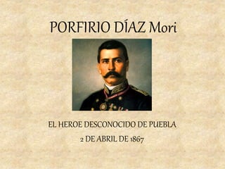 PORFIRIO DÍAZ Mori 
EL HEROE DESCONOCIDO DE PUEBLA 
2 DE ABRIL DE 1867 
 
