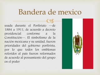 usada durante el Porfiriato —de
1884 a 1911, de acuerdo a decreto
presidencial conforme a la
Constitución—. El simbolismo de la
nación mexicana y su unidad, fueron
prioridades del gobierno porfirista,
por lo que todos los emblemas
referidos al país fueron reformados
de acuerdo al pensamiento del grupo
en el poder
Bandera de mexico
 