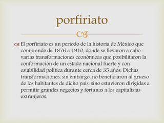 
 El porfiriato es un periodo de la historia de México que
comprende de 1876 a 1910, donde se llevaron a cabo
varias transformaciones económicas que posibilitaron la
conformación de un estado nacional fuerte y con
estabilidad política durante cerca de 35 años. Dichas
transformaciones, sin embargo, no beneficiaron al grueso
de los habitantes de dicho país, sino estuvieron dirigidas a
permitir grandes negocios y fortunas a los capitalistas
extranjeros.
porfiriato
 