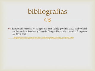 
 Sanchez,Esmeralda y Vargas Yasmin (2015) porfirio diaz, web oficial
de Esmeralda Sanchez y Yasmin Vargas.Fecha de consulta: 7 Agosto
del 2015. URL:
http://www.biografiasyvidas.com/biografia/d/diaz_porfirio.htm
bibliografias
 