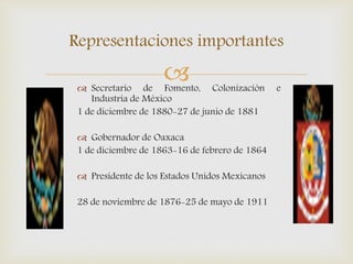  Secretario de Fomento, Colonización e
Industria de México
1 de diciembre de 1880-27 de junio de 1881
 Gobernador de Oaxaca
1 de diciembre de 1863-16 de febrero de 1864
 Presidente de los Estados Unidos Mexicanos
28 de noviembre de 1876-25 de mayo de 1911
Representaciones importantes
 