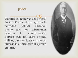 Durante el gobierno del general
Porfirio Díaz se dio un giro en la
actividad política nacional,
puesto que ,los gobernantes
llevaron la administración
pública con un claro sentido
militar, y sus acciones estuvieron
enfocadas a fortalecer al ejército
en turno
poder
 