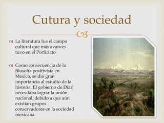  La literatura fue el campo
cultural que más avances
tuvo en el Porfiriato
 Como consecuencia de la
filosofía positivista en
México, se dio gran
importancia al estudio de la
historia. El gobierno de Díaz
necesitaba lograr la unión
nacional, debido a que aún
existían grupos
conservadores en la sociedad
mexicana
Cutura y sociedad
 
