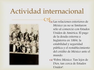  Las relaciones exteriores de
México ya no se limitaron
sólo al comercio con Estados
Unidos de América. El pago
de la deuda externa a
Inglaterra en 1884, la
estabilidad y seguridad
pública y el restablecimiento
del crédito de México ante el
mundo.
 "Pobre México. Tan lejos de
Dios, tan cerca de Estados
Unidos".
Actividad internacional
 