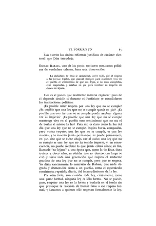 E L P 0 R F 1 R 1 A T 0 85
Esas fueron las únicas reformas jurídicas de carácter elec-
toral que Díaz introdujo.
E M I L I O R A B A S A , uno de los pocos escritores mexicanos políti-
cos de verdadero talento, hace esta observación:
La dictadura de Díaz se caracterizó, s o b r e t o d o , por el respeto
a las f o r m a s legales, que guardó siempre para mantener vivo en
el pueblo el sentimiento de que sus leyes, si no eran cumplidas,
eran respetadas, y estaban en pie para recobrar su imperio en
época no lejana.
Este es el punto que realmente interesa explorar, pues de
él depende decidir si durante el Porfiriato se consolidaron
las instituciones políticas.
¿Es posible tener respeto por una ley que no se cumple?
¿Es posible que una ley que no se cumple quede en pie? ¿Es
posible que una ley que no se cumple pueda recobrar alguna
vez su imperio? ¿Es posible que una ley que no se cumple
mantenga vivo en el pueblo otro sentimiento que no sea el
de burlar él mismo la ley? Para mí, es claro como la luz del
día que una ley que no se cumple, inspira burla, compasión,
pero nunca respeto; una ley que no se cumple, es una ley
muerta, y lo muerto jamás permanece, ni puede permanecer,
en pie, sino que se viene abajo, cae al suelo; una ley que no
se cumple es una ley que no ha tenido imperio, y, en conse-
cuencia, no puede recobrar lo que jamás cobró antes; en fin,
llamarle "no lejana" a una época que, como la de Díaz, dura
treinta y cinco años, es olvidar que en tiempo tan largo se
crió y vivió toda una generación que respiró el ambiente
gracioso de una ley que no se cumple, pero que se respeta.
Yo diría exactamente lo contrario de Rabasa, que nada de-
grada y desmoraliza tanto a un pueblo, como el espectáculo
consistente, repetido, diario, del incumplimiento de la ley.
Por otro lado, aun cuando toda ley, ciertamente, tiene
una parte formal, ninguna ley es sólo forma. No se puede,
pues, respetar una ley en la forma y burlarla en el fondo sin
que provoque la reacción de llamar farsa a ese respeto for-
mal, y farsantes a quienes sólo respetan formalmente la ley.
 