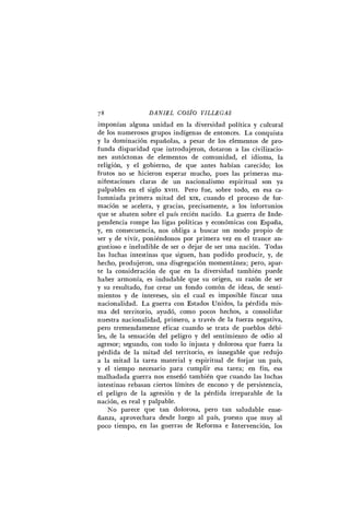 78 D A N I E L COSÍO V I L L E G A S
imponían alguna unidad en la diversidad política y cultural
de los numerosos grupos indígenas de entonces. L a conquista
y la dominación españolas, a pesar de los elementos de pro-
funda disparidad que introdujeron, dotaron a las civilizacio-
nes autóctonas de elementos de comunidad, el idioma, la
religión, y el gobierno, de que antes habían carecido; los
frutos no se hicieron esperar mucho, pues las primeras ma-
nifestaciones claras de un nacionalismo espiritual son ya
palpables en el siglo xvm. Pero fue, sobre todo, en esa ca-
lumniada primera mitad del xix, cuando el proceso de for-
mación se acelera, y gracias, precisamente, a los infortunios
que se abaten sobre el país recién nacido. L a guerra de Inde-
pendencia rompe las ligas políticas y económicas con España,
y, en consecuencia, nos obliga a buscar un modo propio de
ser y de vivir, poniéndonos por primera vez en el trance an-
gustioso e ineludible de ser o dejar de ser una nación. Todas
las luchas intestinas que siguen, han podido producir, y, de
hecho, produjeron, una disgregación momentánea; pero, apar-
te la consideración de que en la diversidad también puede
haber armonía, es indudable que su origen, su razón de ser
y su resultado, fue crear un fondo común de ideas, de senti-
mientos y de intereses, sin el cual es imposible fincar una
nacionalidad. L a guerra con Estados Unidos, la pérdida mis-
ma del territorio, ayudó, como pocos hechos, a consolidar
nuestra nacionalidad, primero, a través de la fuerza negativa,
pero tremendamente eficaz cuando se trata de pueblos débi-
les, de la sensación del peligro y del sentimiento de odio al
agresor; segundo, con todo lo injusta y dolorosa que fuera la
pérdida de la mitad del territorio, es innegable que redujo
a la mitad la tarea material y espiritual de forjar un país,
y el tiempo necesario para cumplir esa tarea; en fin, esa
malhadada guerra nos enseñó también que cuando las luchas
intestinas rebasan ciertos límites de encono y de persistencia,
el peligro de la agresión y de la pérdida irreparable de la
nación, es real y palpable.
No parece que tan dolorosa, pero tan saludable ense-
ñanza, aprovechara desde luego al país, puesto que muy al
poco tiempo, en las guerras de Reforma e Intervención, los
 