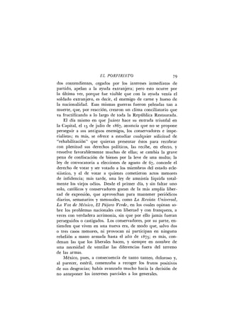E L P O R F I R I A T O 79
dos contendientes, cegados por los intereses inmediatos de
partido, apelan a la ayuda extranjera; pero esto ocurre por
la última vez, porque fue visible que con la ayuda venía el
soldado extranjero, es decir, el enemigo de carne y hueso de
la nacionalidad. Esas mismas guerras fueron peleadas tan a
muerte, que, por reacción, crearon un clima conciliatorio que
va fructificando a lo largo de toda la República Restaurada.
El día mismo en que Juárez hace su entrada triunfal en
la Capital, el 15 de julio de 1867, anuncia que no se propone
perseguir a sus antiguos enemigos, los conservadores e impe-
rialistas; es más, se ofrece a estudiar cualquier solicitud de
"rehabilitación" que quieran presentar éstos para recobrar
con plenitud sus derechos políticos, las recibe, en efecto, y
resuelve favorablemente muchas de ellas; se cambia la grave
pena de confiscación de bienes por la leve de una multa; la
ley de convocatoria a elecciones de agosto de 6 7 , concede el
derecho de votar y ser votado a los miembros del estado ecle-
siástico, y el de votar a quienes cometieron actos menores
de infidencia; más tarde, una ley de amnistía liquida total-
mente los viejos odios. Desde el primer día, y sin faltar uno
solo, católicos y conservadores gozan de la más amplia liber-
tad de expresión, que aprovechan para mantener periódicos
diarios, semanarios y mensuales, como L a R e v i s t a U n i v e r s a l ,
L a Voz d e México, E l Pájaro V e r d e , en los cuales opinan so-
bre los problemas nacionales con libertad y con franqueza, a
veces con verdadera acrimonia, sin que por ello jamás fueran
perseguidos o castigados. Los conservadores, por su parte, en-
tienden que viven en una nueva era, de modo que, salvo dos
o tres casos menores, ni provocan ni participan en ninguna
rebelión a mano armada hasta el año de 1875; es más, con-
denan las que los liberales hacen, y siempre en nombre de
una necesidad de ventilar las diferencias fuera del terreno
de las armas.
México, pues, a consecuencia de tanto tanteo, doloroso y,
al parecer, estéril, comenzaba a recoger los frutos positivos
de sus desgracias; había avanzado mucho hacia la decisión de
no anteponer los intereses parciales a los generales.
 