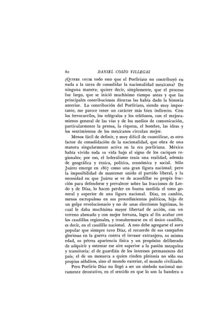 8o D A N I E L COSÍO V I L L E G A S
¿ Q U I E R E DECIR todo esto que el Porfiriato no contribuyó en
nada a la tarea de consolidar la nacionalidad mexicana? De
ninguna manera; quiere decir, simplemente, que el proceso
fue largo, que se inició muchísimo tiempo antes y que las
principales contribuciones directas las había dado la historia
anterior. L a contribución del Porfiriato, siendo muy impor-
tante, me parece tener un carácter más bien indirecto. C o n
los ferrocarriles, los telégrafos y los teléfonos, con el mejora-
miento general de las vías y de los medios de comunicación,
particularmente la prensa, la riqueza, el hombre, las ideas y
los sentimientos de los mexicanos circulan mejor.
Menos fácil de definir, y muy difícil de cuantificar, es otro
factor de consolidación de la nacionalidad, que obra de una
manera singularmente activa en la era porfiriana. México
había vivido toda su vida bajo el signo de los caciques re-
gionales; por eso, el federalismo tenía una realidad, además
de geográfica y étnica, política, económica y social. Sólo
Juárez emerge en 1867 como una gran figura nacional; pero
la imposibilidad de mantener unido el partido liberal, y la
necesidad en que Juárez se ve de acaudillar su propia frac-
ción para defenderse y prevalecer sobre las fracciones de Ler-
do y de Díaz, lo hacen perder en buena medida el tono ge-
neral y superior de una figura nacional. Díaz, en cambio,
menos escrupuloso en sus procedimientos políticos, hijo de
un golpe revolucionario y no de unas elecciones legítimas, lo
cual le daba muchísima mayor libertad de acción, con un
terreno abonado y con mejor fortuna, logra al fin acabar con
los caudillos regionales, y transformarse en el único caudillo,
es decir, en el caudillo nacional. A esto debe agregarse el aura
popular que siempre tuvo Díaz, el recuerdo de sus campañas
gloriosas en la guerra contra el invasor extranjero, su misma
edad, su pétrea apariencia física y un propósito deliberado
de adquirir y ostentar ese aire superior a la pasión mezquina
y transitoria; el de guardián de los intereses permanentes del
país; el de un monarca a quien rinden pleitesía no sólo sus
propios súbditos, sino el mundo exterior, el mundo civilizado.
Pero Porfirio Díaz no llegó a ser un símbolo nacional me-
ramente decorativo, en el sentido en que lo son la bandera o
 