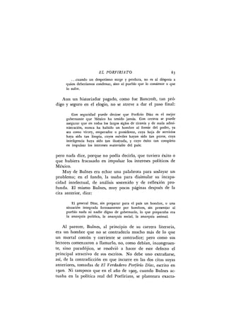 E L P O R F I R I A T O 83
.. .cuando u n despotismo surge y perdura, no es al déspota a
quien deberíamos condenar, sino al pueblo que lo consiente o que
lo sufre.
Aun un historiador pagado, como fue Bancroft, tan pró-
digo y seguro en el elogio, no se atreve a dar el paso final:
Con seguridad puede decirse que Porfirio Díaz es el mejor
gobernante que México h a tenido jamás. C o n certeza se puede
asegurar que en todos los largos siglos de tiranía y de mala admi-
nistración, nunca h a habido u n hombre al frente del poder, ya
sea como virrey, emperador o presidente, cuya hoja de servicios
haya sido tan limpia, cuyos móviles hayan sido tan puros, cuya
inteligencia haya sido tan ilustrada, y cuyo éxito tan completo
en impulsar los intereses m a t e r i a l e s del país;
pero nada dice, porque no podía decirlo, que tuviera éxito o
que hubiera fracasado en impulsar los intereses políticos de
México.
Muy de Bulnes era echar una palabrota para soslayar un
problema; en el fondo, la usaba para disimular su incapa-
cidad intelectual, de análisis sostenido y de reflexión pro-
funda. E l mismo Bulnes, muy pocas páginas después de la
cita anterior, dice:
E l general Díaz, sin preparar para el país u n hombre, o u n a
situación integrada forzosamente por hombres, sin presentar al
pueblo nada n i nadie digno de gobernarlo, lo que preparaba era
la anarquía política, la anarquía social, la anarquía animal.
A l parecer, Bulnes, al principio de su carrera literaria,
era un hombre que no se contradecía mucho más de lo que
un mortal común y corriente se contradice; pero como sus
lectores comenzaron a llamarlo, no, como debían, incongruen-
te, sino paradójico, se resolvió a hacer de este defecto el
principal atractivo de sus escritos. No debe uno extrañarse,
así, de la contradicción en que incurre en las dos citas suyas
anteriores, tomadas de E l V e r d a d e r o P o r f i r i o Díaz, escrito en
1920. N i tampoco que en el año de 1903, cuando Bulnes ac-
tuaba en la política real del Porfiriato, se planteara exacta-
 