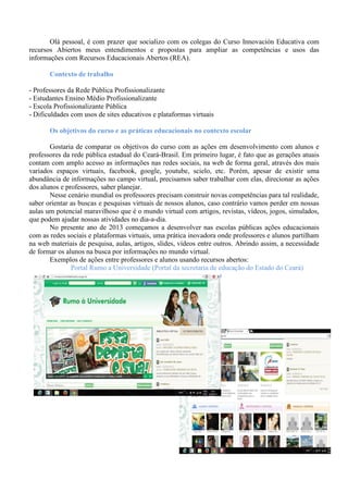 Olá pessoal, é com prazer que socializo com os colegas do Curso Innovación Educativa com
recursos Abiertos meus entendimentos e propostas para ampliar as competências e usos das
informações com Recursos Educacionais Abertos (REA).
Contexto de trabalho
- Professores da Rede Pública Profissionalizante
- Estudantes Ensino Médio Profissionalizante
- Escola Profissionalizante Pública
- Dificuldades com usos de sites educativos e plataformas virtuais
Os objetivos do curso e as práticas educacionais no contexto escolar
Gostaria de comparar os objetivos do curso com as ações em desenvolvimento com alunos e
professores da rede pública estadual do Ceará-Brasil. Em primeiro lugar, é fato que as gerações atuais
contam com amplo acesso as informações nas redes sociais, na web de forma geral, através dos mais
variados espaços virtuais, facebook, google, youtube, scielo, etc. Porém, apesar de existir uma
abundância de informações no campo virtual, precisamos saber trabalhar com elas, direcionar as ações
dos alunos e professores, saber planejar.
Nesse cenário mundial os professores precisam construir novas competências para tal realidade,
saber orientar as buscas e pesquisas virtuais de nossos alunos, caso contrário vamos perder em nossas
aulas um potencial maravilhoso que é o mundo virtual com artigos, revistas, vídeos, jogos, simulados,
que podem ajudar nossas atividades no dia-a-dia.
No presente ano de 2013 começamos a desenvolver nas escolas públicas ações educacionais
com as redes sociais e plataformas virtuais, uma prática inovadora onde professores e alunos partilham
na web materiais de pesquisa, aulas, artigos, slides, vídeos entre outros. Abrindo assim, a necessidade
de formar os alunos na busca por informações no mundo virtual.
Exemplos de ações entre professores e alunos usando recursos abertos:
Portal Rumo a Universidade (Portal da secretaria de educação do Estado do Ceará)
 
