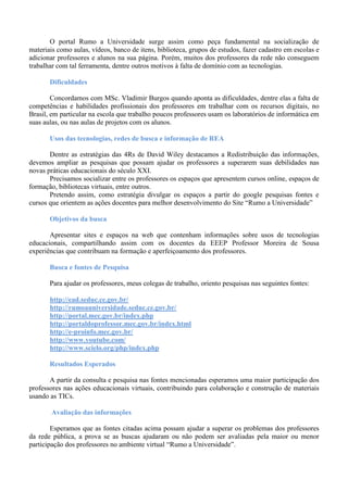 O portal Rumo a Universidade surge assim como peça fundamental na socialização de
materiais como aulas, vídeos, banco de itens, biblioteca, grupos de estudos, fazer cadastro em escolas e
adicionar professores e alunos na sua página. Porém, muitos dos professores da rede não conseguem
trabalhar com tal ferramenta, dentre outros motivos à falta de domínio com as tecnologias.
Dificuldades
Concordamos com MSc. Vladimir Burgos quando aponta as dificuldades, dentre elas a falta de
competências e habilidades profissionais dos professores em trabalhar com os recursos digitais, no
Brasil, em particular na escola que trabalho poucos professores usam os laboratórios de informática em
suas aulas, ou nas aulas de projetos com os alunos.
Usos das tecnologias, redes de busca e informação de REA
Dentre as estratégias das 4Rs de David Wiley destacamos a Redistribuição das informações,
devemos ampliar as pesquisas que possam ajudar os professores a superarem suas debilidades nas
novas práticas educacionais do século XXI.
Precisamos socializar entre os professores os espaços que apresentem cursos online, espaços de
formação, bibliotecas virtuais, entre outros.
Pretendo assim, como estratégia divulgar os espaços a partir do google pesquisas fontes e
cursos que orientem as ações docentes para melhor desenvolvimento do Site “Rumo a Universidade”
Objetivos da busca
Apresentar sites e espaços na web que contenham informações sobre usos de tecnologias
educacionais, compartilhando assim com os docentes da EEEP Professor Moreira de Sousa
experiências que contribuam na formação e aperfeiçoamento dos professores.
Busca e fontes de Pesquisa
Para ajudar os professores, meus colegas de trabalho, oriento pesquisas nas seguintes fontes:
http://ead.seduc.ce.gov.br/
http://rumoauniversidade.seduc.ce.gov.br/
http://portal.mec.gov.br/index.php
http://portaldoprofessor.mec.gov.br/index.html
http://e-proinfo.mec.gov.br/
http://www.youtube.com/
http://www.scielo.org/php/index.php
Resultados Esperados
A partir da consulta e pesquisa nas fontes mencionadas esperamos uma maior participação dos
professores nas ações educacionais virtuais, contribuindo para colaboração e construção de materiais
usando as TICs.
Avaliação das informações
Esperamos que as fontes citadas acima possam ajudar a superar os problemas dos professores
da rede pública, a prova se as buscas ajudaram ou não podem ser avaliadas pela maior ou menor
participação dos professores no ambiente virtual “Rumo a Universidade”.
 