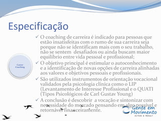 Especificação
 O coaching de carreira é indicado para pessoas que
estão insatisfeitas com o rumo de sua carreira seja
porque não se identificam mais com o seu trabalho,
não se sentem desafiados ou ainda buscam maior
equilíbrio entre vida pessoal e profissional;
 O objetivo principal é estimular o autoconhecimento
e a identificação de novas opções de carreira alinhadas
aos valores e objetivos pessoais e profissionais.
 São utilizados instrumentos de orientação vocacional
validados pela psicologia clínica como o LIP
(Levantamento de Interesse Profissional e o QUATI
(Tipos Psicológicos de Carl Gustav Young)
 A conclusão é descobrir a vocação e sintonizar com
necessidade do mercado pensando em algo possível e
retornável financeiramente.
Carrer
Coaching
 