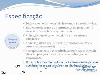 Especificação
 Levantamento das necessidades com as áreas envolvidas;
 Elaboração de temas de treinamentos de acordo com a
necessidade e realidade apresentadas;
 Aplicação de treinamentos criativos, interativos e
dinâmicos;
 Apoio logístico (local do evento, convocação, coffee, e
outros requerimentos);
 Acompanhamento dos resultados através da avaliação de
eficácia após 3 e 6 meses da data de realização do
treinamento.
 Um mix de ações motivadoras e reflexivas tornam pessoas
mais inspiradas para atingirem resultados vitoriosos.
Treinamentos
e
Workshops
 