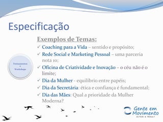 Especificação
Exemplos de Temas:
 Coaching para a Vida – sentido e propósito;
 Rede Social e Marketing Pessoal – uma parceria
nota 10;
 Oficina de Criatividade e Inovação – o céu não é o
limite;
 Dia da Mulher - equilíbrio entre papéis;
 Dia da Secretária: ética e confiança é fundamental;
 Dia das Mães: Qual a prioridade da Mulher
Moderna?
Treinamentos
e
Workshops
 