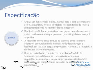 Especificação
 Avaliar um funcionário é fundamental para o bom desempenho
dele na organização e isso impactará nos resultados de todos e
consequentemente na lucratividade do negócio;
 O objetivo é alinhar expectativas para que as desenhem as suas
metas e as ferramentas que possuem para atingi-las com o apoio
da gestão;
 A proposta é conduzida através da parceria entre líderes e
liderados, proporcionando momentos de descontração e
feedback em todas as etapas do processo. Harmonia e Integração
são fatores chaves do sucesso.
 O primeiro trabalho consiste em Desenhar o Modelo da
Avaliação com as lideranças responsáveis focado nas
competências essenciais. Caso a empresa necessite, também
serão criadas as competências baseadas na estratégia da
organização.
Avaliação de
Desempenho
 