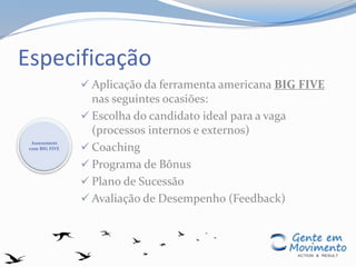 Especificação
 Aplicação da ferramenta americana BIG FIVE
nas seguintes ocasiões:
 Escolha do candidato ideal para a vaga
(processos internos e externos)
 Coaching
 Programa de Bônus
 Plano de Sucessão
 Avaliação de Desempenho (Feedback)
Assessment
com BIG FIVE
 