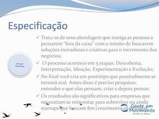 Especificação
 Trata-se de uma abordagem que instiga as pessoas a
pensarem “fora da caixa” com o intuito de buscarem
soluções inovadoras e criativas para o incremento dos
negócios;
 O processo acontece em 5 etapas: Descoberta,
Interpretação, Ideação, Experimentação e Evolução;
 No final você cria um protótipo que possivelmente se
tornará real. Antes disso é preciso pesquisar,
entender o que elas pensam, criar e depois pensar;
 Os resultados são significativos para empresas que
necessitam se reinventar para sobreviver ou ainda
startups que buscam um crescimento sustentável.
Design
Thinking
 