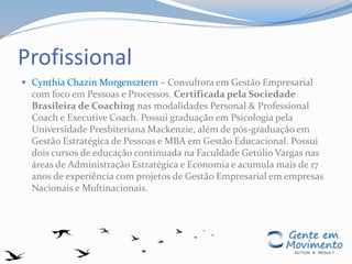 Profissional
 Cynthia Chazin Morgensztern – Consultora em Gestão Empresarial
com foco em Pessoas e Processos. Certificada pela Sociedade
Brasileira de Coaching nas modalidades Personal & Professional
Coach e Executive Coach. Possui graduação em Psicologia pela
Universidade Presbiteriana Mackenzie, além de pós-graduação em
Gestão Estratégica de Pessoas e MBA em Gestão Educacional. Possui
dois cursos de educação continuada na Faculdade Getúlio Vargas nas
áreas de Administração Estratégica e Economia e acumula mais de 17
anos de experiência com projetos de Gestão Empresarial em empresas
Nacionais e Multinacionais.
 