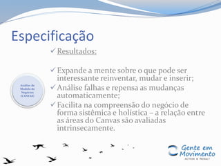 Especificação
Resultados:
Expande a mente sobre o que pode ser
interessante reinventar, mudar e inserir;
Análise falhas e repensa as mudanças
automaticamente;
Facilita na compreensão do negócio de
forma sistêmica e holística – a relação entre
as áreas do Canvas são avaliadas
intrinsecamente.
Análise de
Modelo de
Negócios
(CANVAS)
 