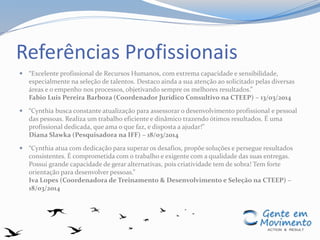 Referências Profissionais
 “Excelente profissional de Recursos Humanos, com extrema capacidade e sensibilidade,
especialmente na seleção de talentos. Destaco ainda a sua atenção ao solicitado pelas diversas
áreas e o empenho nos processos, objetivando sempre os melhores resultados.”
Fabio Luis Pereira Barboza (Coordenador Jurídico Consultivo na CTEEP) – 13/03/2014
 “Cynthia busca constante atualização para assessorar o desenvolvimento profissional e pessoal
das pessoas. Realiza um trabalho eficiente e dinâmico trazendo ótimos resultados. É uma
profissional dedicada, que ama o que faz, e disposta a ajudar!”
Diana Slawka (Pesquisadora na IFF) – 18/03/2014
 “Cynthia atua com dedicação para superar os desafios, propõe soluções e persegue resultados
consistentes. É comprometida com o trabalho e exigente com a qualidade das suas entregas.
Possui grande capacidade de gerar alternativas, pois criatividade tem de sobra! Tem forte
orientação para desenvolver pessoas.”
Iva Lopes (Coordenadora de Treinamento & Desenvolvimento e Seleção na CTEEP) –
18/03/2014
 
