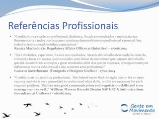Referências Profissionais
 “Cynthia é uma excelente profissional, dinâmica, focada em resultados e muito criativa.
Recomendo-a a todos que buscam o contínuo desenvolvimento profissional e pessoal. Seu
trabalho tem superado minhas expectativas.”
Renata Machado (Sr. Regulatory Affairs Officer at Quintiles) – 27/06/2014
 “Ela é dinâmica, experiente, focada nos resultados. Através do trabalho desenvolvido com ela,
comecei a focar em outras oportunidades, sem deixar de mencionar que, através do trabalho
que foi desenvolvido começou a gerar resultados além dos que eu esperava, principalmente por
influenciar minha vida pessoal e não somente área profissional.”
Gustavo Guerchmann (Fotógrafo e Designer Gráfico) – 17/10/2014
 “Cynthia is an outstanding professional. She helped me to find the right person for an open
vacancy and she is very committed to understand what skills, profile are necessary for each
required position. She has very good communication and negotiation skills and time
management as well..” William Massao Hayashi (Senior SAP GRC & Authorizations
Consultant at Unilever) – 06/06/2014
 