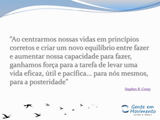 “Ao centrarmos nossas vidas em princípios
corretos e criar um novo equilíbrio entre fazer
e aumentar nossa capacidade para fazer,
ganhamos força para a tarefa de levar uma
vida eficaz, útil e pacífica... para nós mesmos,
para a posteridade”
Stephen R. Covey
 