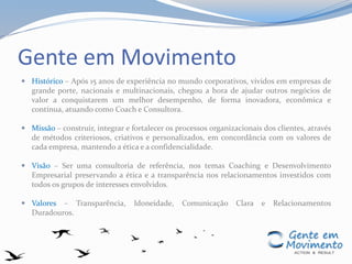 Gente em Movimento
 Histórico – Após 15 anos de experiência no mundo corporativos, vividos em empresas de
grande porte, nacionais e multinacionais, chegou a hora de ajudar outros negócios de
valor a conquistarem um melhor desempenho, de forma inovadora, econômica e
contínua, atuando como Coach e Consultora.
 Missão – construir, integrar e fortalecer os processos organizacionais dos clientes, através
de métodos criteriosos, criativos e personalizados, em concordância com os valores de
cada empresa, mantendo a ética e a confidencialidade.
 Visão – Ser uma consultoria de referência, nos temas Coaching e Desenvolvimento
Empresarial preservando a ética e a transparência nos relacionamentos investidos com
todos os grupos de interesses envolvidos.
 Valores – Transparência, Idoneidade, Comunicação Clara e Relacionamentos
Duradouros.
 