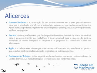 Alicerces
 Formato Sistêmico – a construção de um projeto acontece em etapas, gradativamente,
para que o resultado seja efetivo e entendido plenamente por todos os participantes.
Ações pontuais podem não gerar o resultado esperado pela organização, principalmente a
médio e longo prazo.
 Parceria – somar profissionais que detém profundos conhecimentos de temas necessários
para o desenvolvimento dos trabalhos, é imprescindível para o sucesso do projeto.
Trabalhar de forma integrada e conjunta é o propósito da consultoria Gente em
Movimento.
 Sigilo – as informações são sempre tratadas com cuidado, sem expor o cliente e a garantia
que as ações implementadas não serão replicadas em outros contextos.
 Embasamento Teórico – todas as práticas são embasadas em temas contemporâneos de
Gestão de Pessoas, e fundamentações teóricas nacionais e internacionais.
 