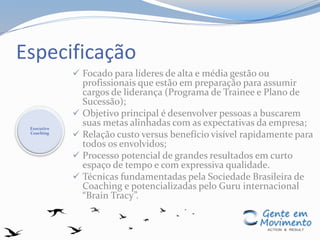 Especificação
 Focado para líderes de alta e média gestão ou
profissionais que estão em preparação para assumir
cargos de liderança (Programa de Trainee e Plano de
Sucessão);
 Objetivo principal é desenvolver pessoas a buscarem
suas metas alinhadas com as expectativas da empresa;
 Relação custo versus benefício visível rapidamente para
todos os envolvidos;
 Processo potencial de grandes resultados em curto
espaço de tempo e com expressiva qualidade.
 Técnicas fundamentadas pela Sociedade Brasileira de
Coaching e potencializadas pelo Guru internacional
“Brain Tracy”.
Executive
Coaching
 
